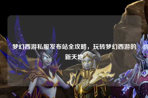 梦幻西游私服发布站全攻略，玩转梦幻西游的新天地