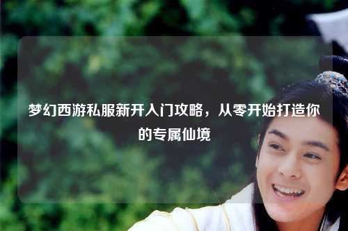 梦幻西游私服新开入门攻略，从零开始打造你的专属仙境