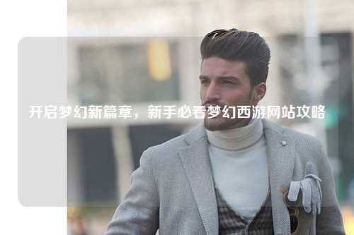 开启梦幻新篇章，新手必看梦幻西游网站攻略